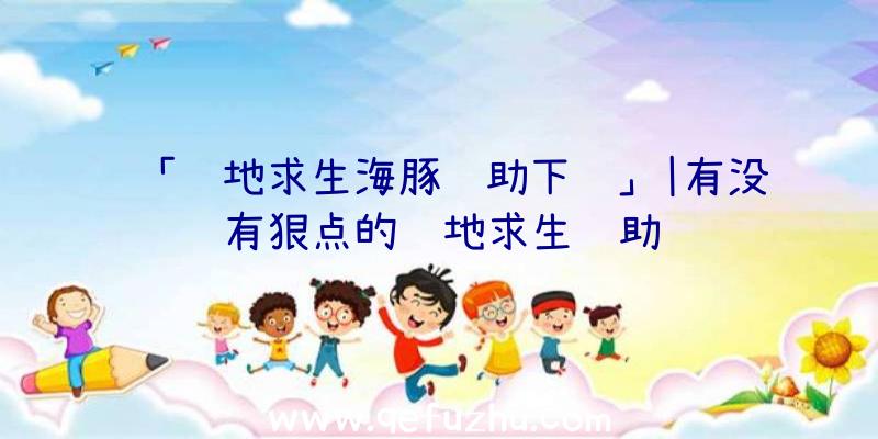 「绝地求生海豚辅助下载」|有没有狠点的绝地求生辅助